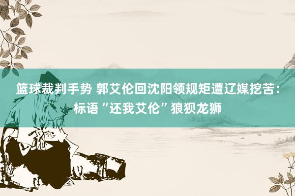 篮球裁判手势 郭艾伦回沈阳领规矩遭辽媒挖苦：标语“还我艾伦”狼狈龙狮