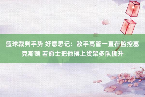 篮球裁判手势 好意思记：敌手高管一直在监控塞克斯顿 若爵士把他摆上货架多队挑升