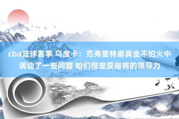 cba篮球赛事 乌度卡：范弗里特磨真金不怕火中调动了一些问题 咱们很宠爱宿将的领导力