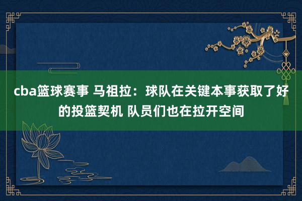 cba篮球赛事 马祖拉：球队在关键本事获取了好的投篮契机 队员们也在拉开空间