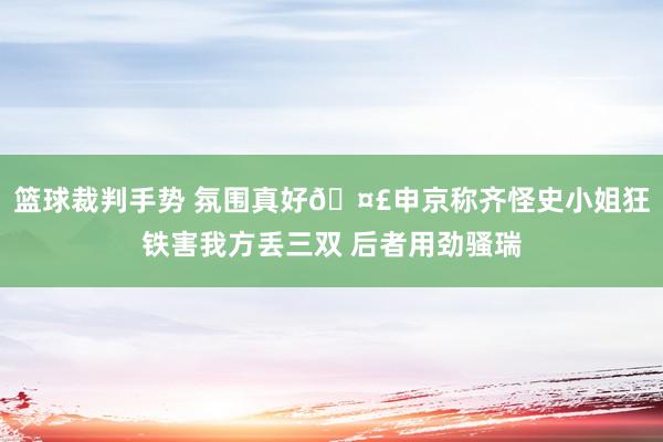 篮球裁判手势 氛围真好🤣申京称齐怪史小姐狂铁害我方丢三双 后者用劲骚瑞