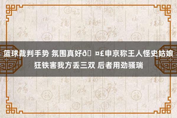 篮球裁判手势 氛围真好🤣申京称王人怪史姑娘狂铁害我方丢三双 后者用劲骚瑞