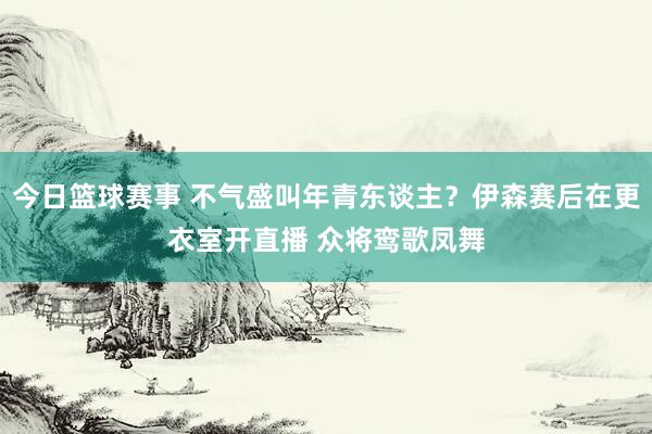 今日篮球赛事 不气盛叫年青东谈主？伊森赛后在更衣室开直播 众将鸾歌凤舞