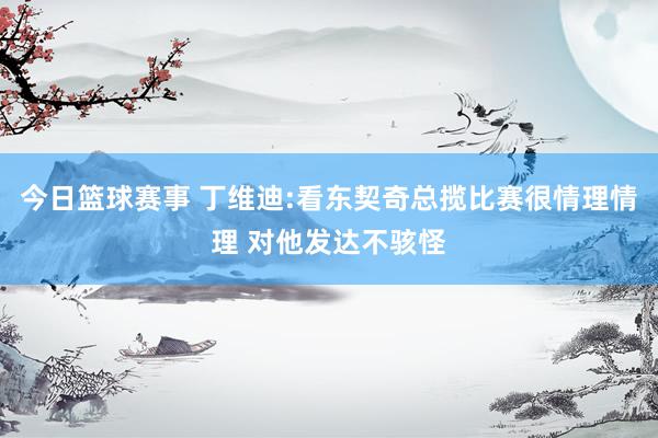 今日篮球赛事 丁维迪:看东契奇总揽比赛很情理情理 对他发达不骇怪