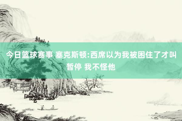 今日篮球赛事 塞克斯顿:西席以为我被困住了才叫暂停 我不怪他