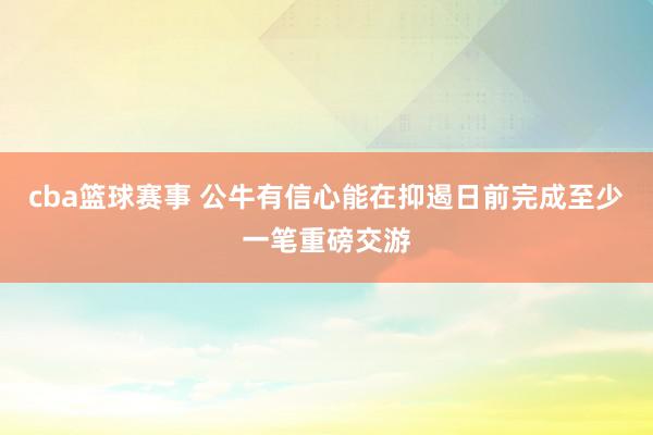 cba篮球赛事 公牛有信心能在抑遏日前完成至少一笔重磅交游