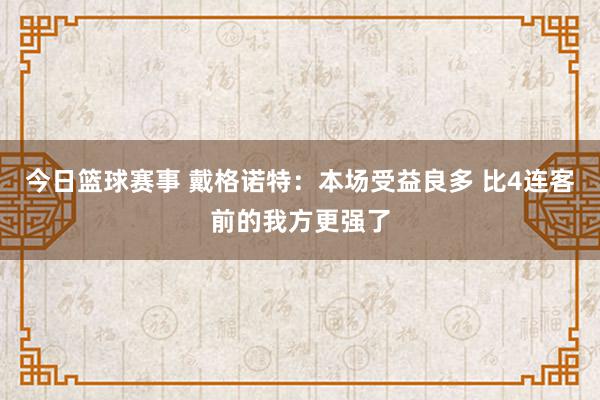 今日篮球赛事 戴格诺特：本场受益良多 比4连客前的我方更强了