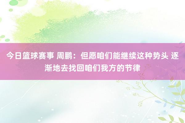 今日篮球赛事 周鹏：但愿咱们能继续这种势头 逐渐地去找回咱们我方的节律