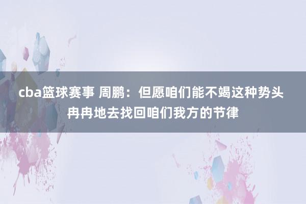 cba篮球赛事 周鹏：但愿咱们能不竭这种势头 冉冉地去找回咱们我方的节律