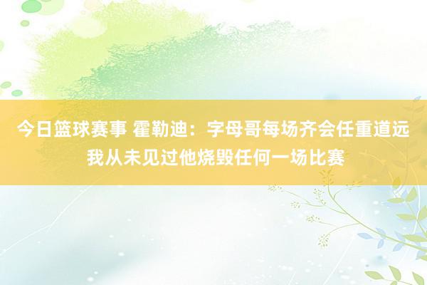 今日篮球赛事 霍勒迪：字母哥每场齐会任重道远 我从未见过他烧毁任何一场比赛