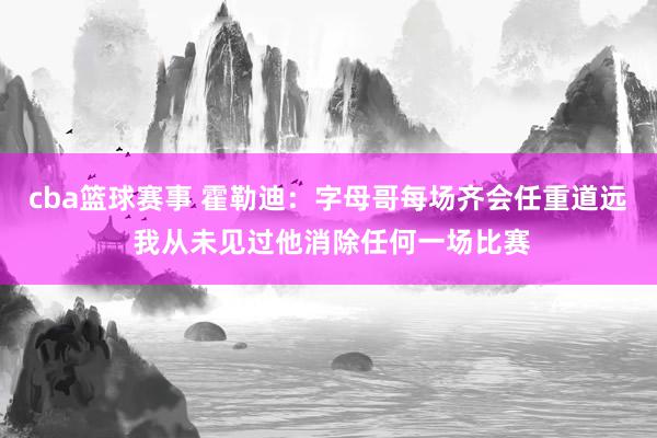 cba篮球赛事 霍勒迪：字母哥每场齐会任重道远 我从未见过他消除任何一场比赛