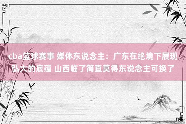 cba篮球赛事 媒体东说念主：广东在绝境下展现弘大的底蕴 山西临了简直莫得东说念主可换了