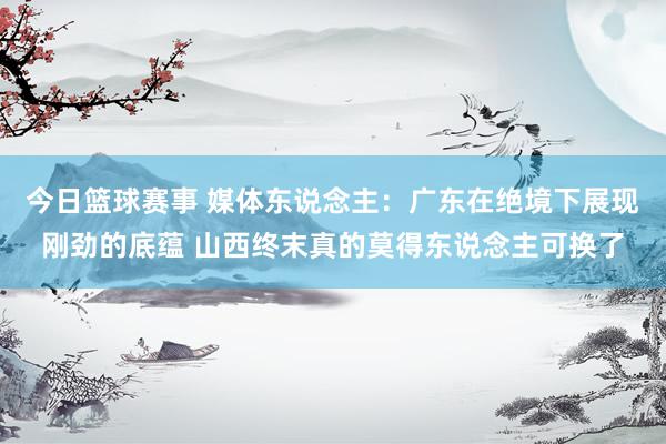 今日篮球赛事 媒体东说念主：广东在绝境下展现刚劲的底蕴 山西终末真的莫得东说念主可换了