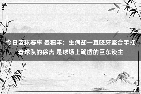 今日篮球赛事 麦穗丰：生病却一直咬牙坚合手扛着球队的徐杰 是球场上确凿的巨东谈主