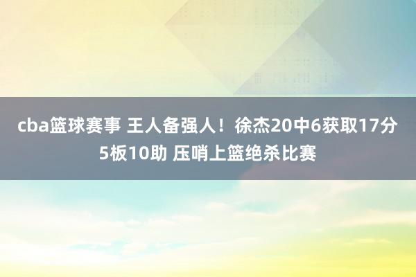 cba篮球赛事 王人备强人！徐杰20中6获取17分5板10助 压哨上篮绝杀比赛