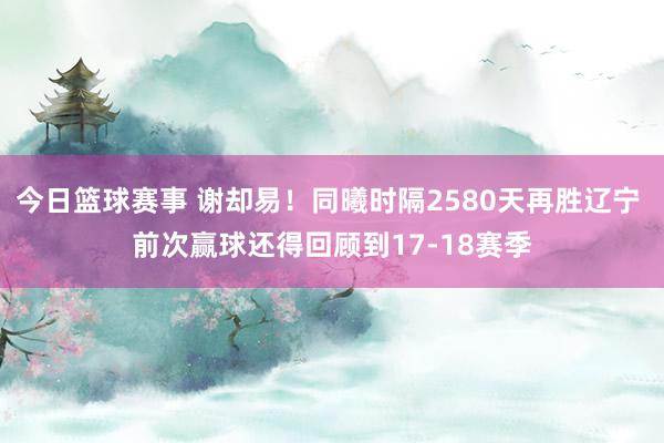 今日篮球赛事 谢却易！同曦时隔2580天再胜辽宁 前次赢球还得回顾到17-18赛季