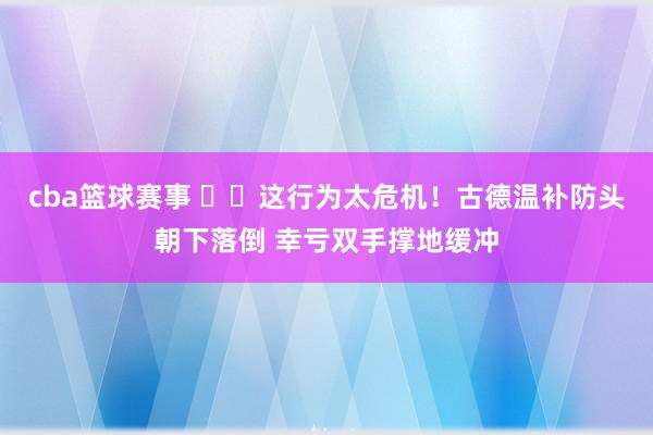 cba篮球赛事 ⚠️这行为太危机！古德温补防头朝下落倒 幸亏双手撑地缓冲