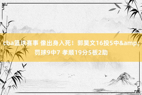 cba篮球赛事 像出身入死！郭昊文16投5中&罚球9中7 孝顺19分5板2助