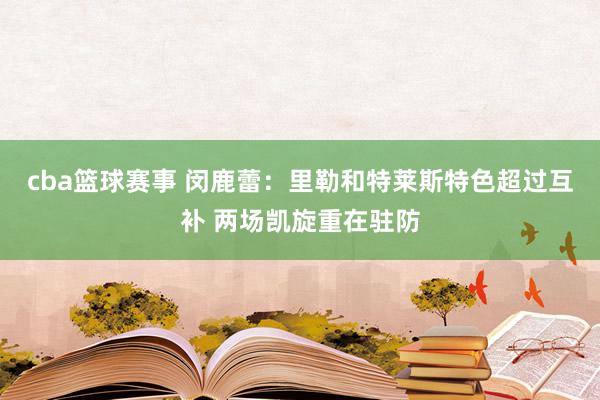 cba篮球赛事 闵鹿蕾：里勒和特莱斯特色超过互补 两场凯旋重在驻防