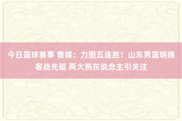 今日篮球赛事 鲁媒：力图五连胜！山东男篮明晚客战先驱 两大熟东说念主引关注