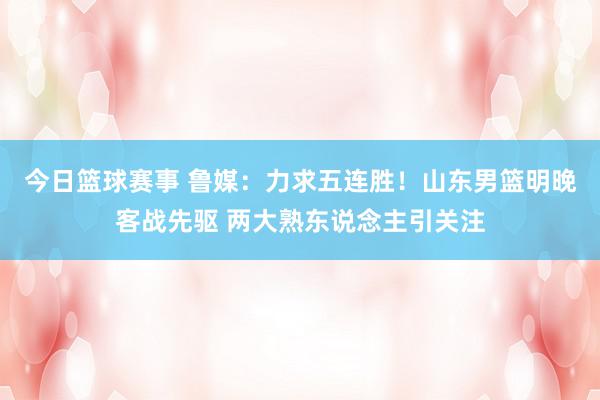 今日篮球赛事 鲁媒：力求五连胜！山东男篮明晚客战先驱 两大熟东说念主引关注