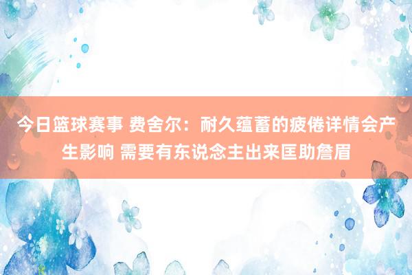 今日篮球赛事 费舍尔：耐久蕴蓄的疲倦详情会产生影响 需要有东说念主出来匡助詹眉