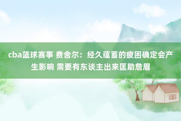 cba篮球赛事 费舍尔：经久蕴蓄的疲困确定会产生影响 需要有东谈主出来匡助詹眉