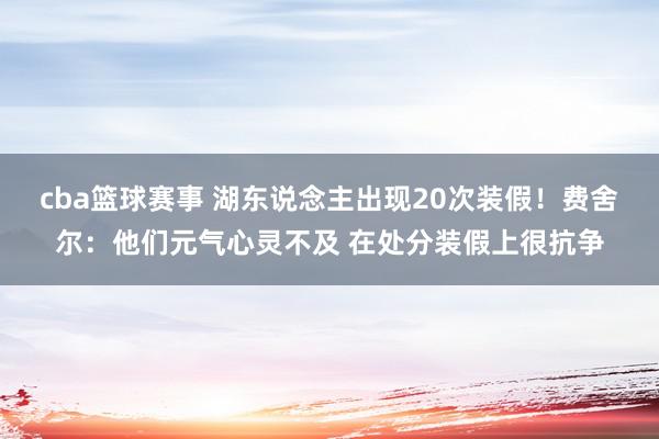 cba篮球赛事 湖东说念主出现20次装假！费舍尔：他们元气心灵不及 在处分装假上很抗争