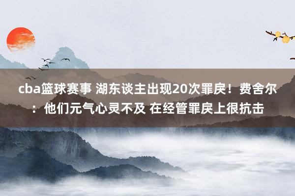 cba篮球赛事 湖东谈主出现20次罪戾！费舍尔：他们元气心灵不及 在经管罪戾上很抗击