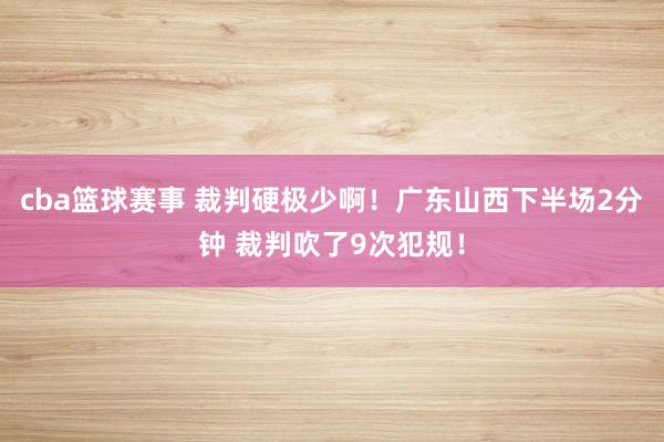 cba篮球赛事 裁判硬极少啊！广东山西下半场2分钟 裁判吹了9次犯规！