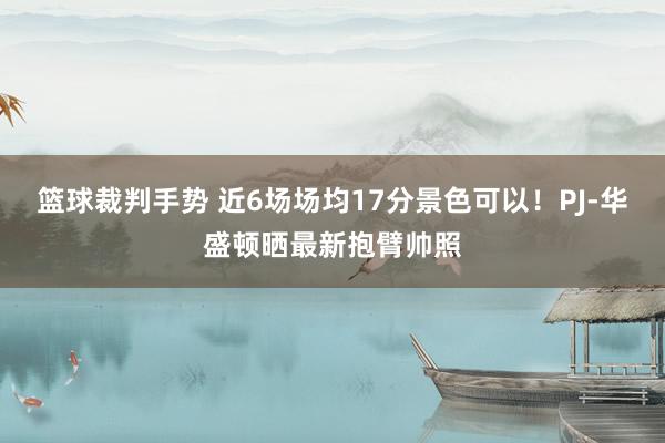 篮球裁判手势 近6场场均17分景色可以！PJ-华盛顿晒最新抱臂帅照