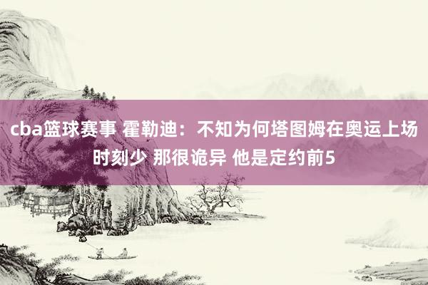 cba篮球赛事 霍勒迪：不知为何塔图姆在奥运上场时刻少 那很诡异 他是定约前5