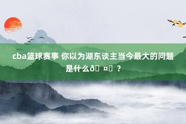 cba篮球赛事 你以为湖东谈主当今最大的问题是什么🤔？