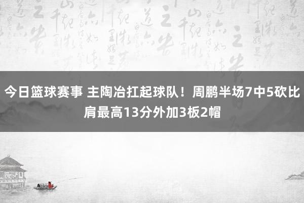 今日篮球赛事 主陶冶扛起球队！周鹏半场7中5砍比肩最高13分外加3板2帽