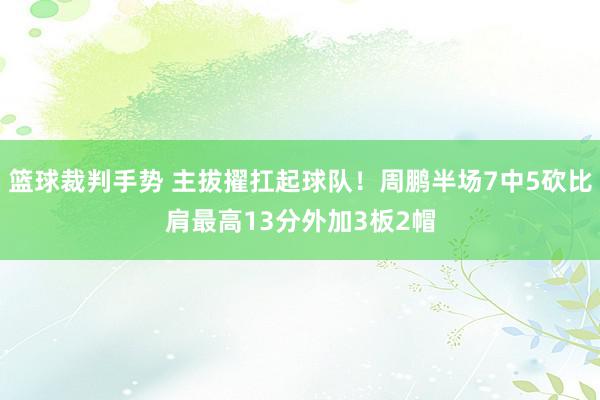 篮球裁判手势 主拔擢扛起球队！周鹏半场7中5砍比肩最高13分外加3板2帽