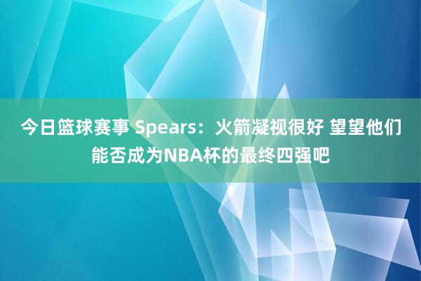 今日篮球赛事 Spears：火箭凝视很好 望望他们能否成为NBA杯的最终四强吧