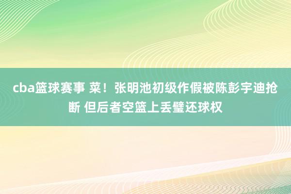 cba篮球赛事 菜！张明池初级作假被陈彭宇迪抢断 但后者空篮上丢璧还球权