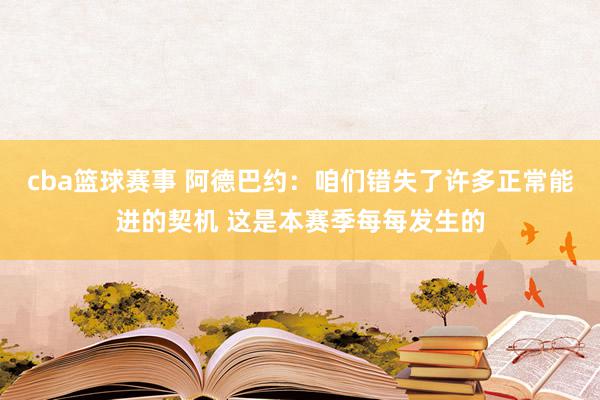 cba篮球赛事 阿德巴约：咱们错失了许多正常能进的契机 这是本赛季每每发生的