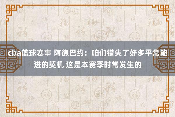 cba篮球赛事 阿德巴约：咱们错失了好多平常能进的契机 这是本赛季时常发生的