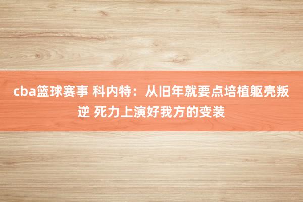 cba篮球赛事 科内特：从旧年就要点培植躯壳叛逆 死力上演好我方的变装