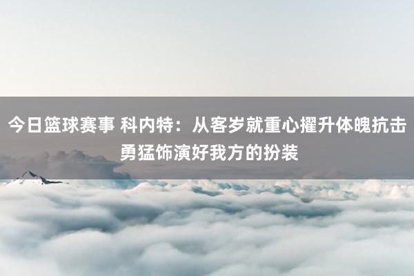 今日篮球赛事 科内特：从客岁就重心擢升体魄抗击 勇猛饰演好我方的扮装