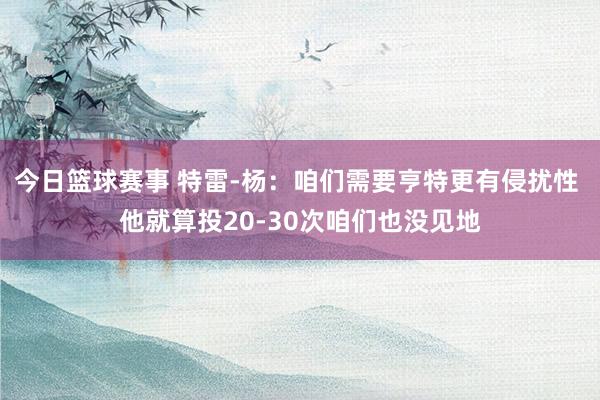 今日篮球赛事 特雷-杨：咱们需要亨特更有侵扰性 他就算投20-30次咱们也没见地