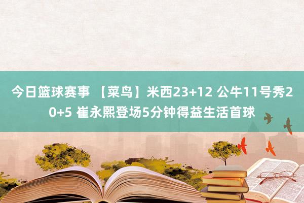 今日篮球赛事 【菜鸟】米西23+12 公牛11号秀20+5 崔永熙登场5分钟得益生活首球