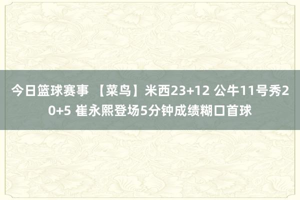 今日篮球赛事 【菜鸟】米西23+12 公牛11号秀20+5 崔永熙登场5分钟成绩糊口首球