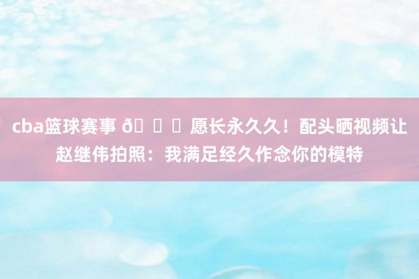 cba篮球赛事 😁愿长永久久！配头晒视频让赵继伟拍照：我满足经久作念你的模特