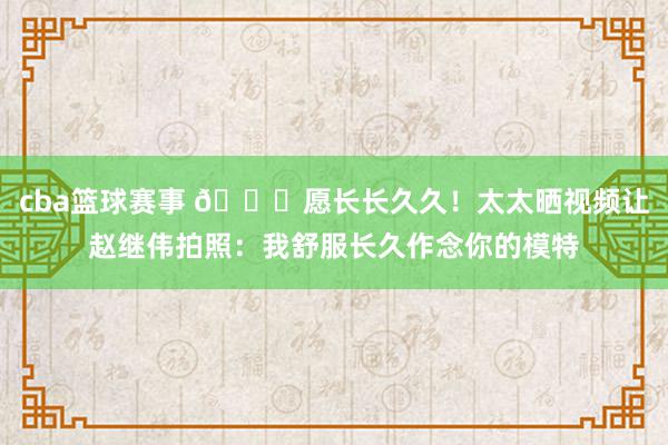 cba篮球赛事 😁愿长长久久！太太晒视频让赵继伟拍照：我舒服长久作念你的模特