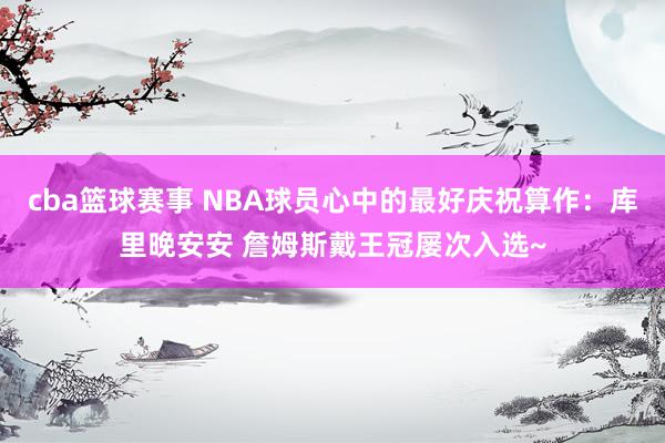 cba篮球赛事 NBA球员心中的最好庆祝算作：库里晚安安 詹姆斯戴王冠屡次入选~