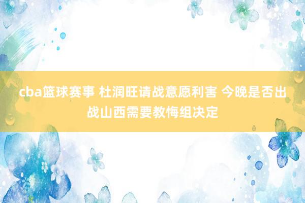 cba篮球赛事 杜润旺请战意愿利害 今晚是否出战山西需要教悔组决定