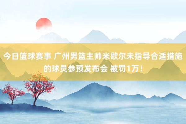 今日篮球赛事 广州男篮主帅米歇尔未指导合适措施的球员参预发布会 被罚1万！