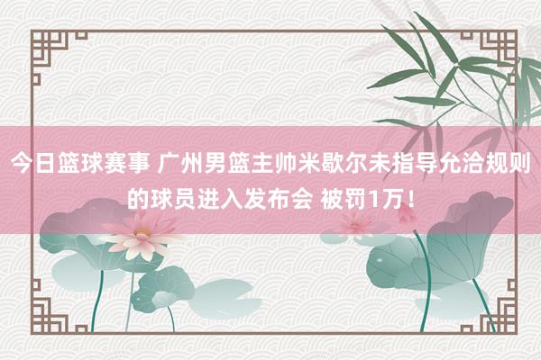 今日篮球赛事 广州男篮主帅米歇尔未指导允洽规则的球员进入发布会 被罚1万！